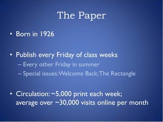 The Paper
• Born in 1926

• Publish every Friday of class weeks
  – Every other Friday in summer
  – Special issues: Welcome Back; The Rectangle


• Circulation: ~5,000 print each week;
  average over ~30,000 visits online per month
 