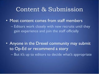 Content & Submission
• Most content comes from staff members
  – Editors work closely with new recruits until they
    gain experience and join the staff officially


• Anyone in the Drexel community may submit
  to Op-Ed or recommend a story
  – But it’s up to editors to decide what’s appropriate
 