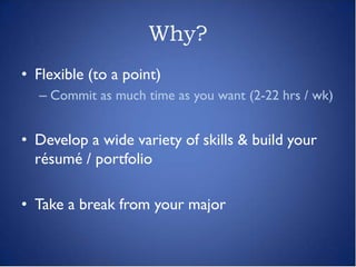 Why?
• Flexible (to a point)
  – Commit as much time as you want (2-22 hrs / wk)


• Develop a wide variety of skills & build your
  résumé / portfolio

• Take a break from your major
 