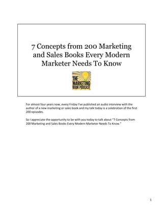 For	almost	four	years	now,	every	Friday	I’ve	published	an	audio	interview	with	the	
author	of	a	new	marketing	or	sales	book	and	my	talk	today	is	a	celebration	of	the	first	
200	episodes.		
	
So	I	appreciate	the	opportunity	to	be	with	you	today	to	talk	about	“7	Concepts	from	
200	Marketing	and	Sales	Books	Every	Modern	Marketer	Needs	To	Know.”	
	
	
1	
 