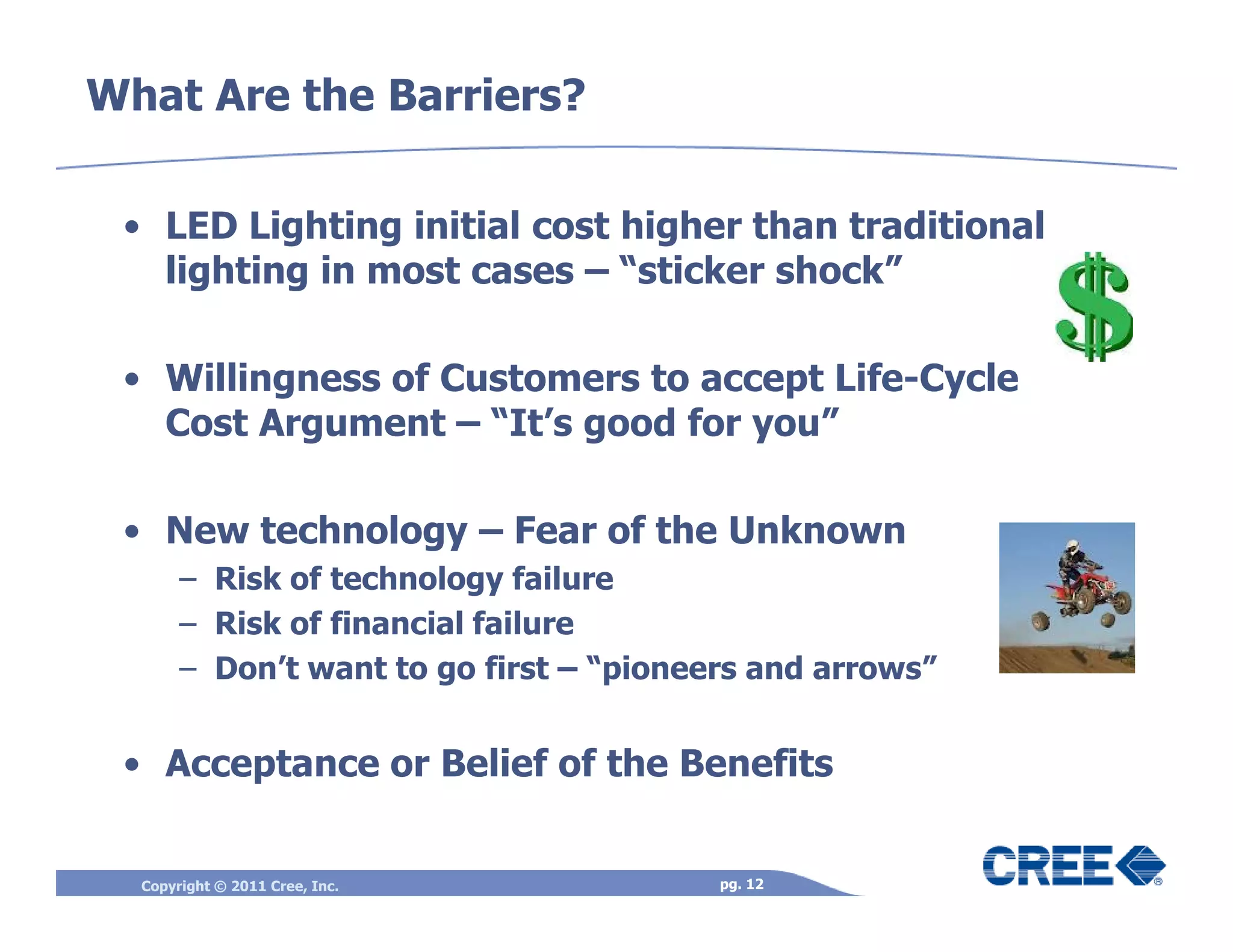 What Are the Barriers?

 • LED Lighting initial cost higher than traditional
   lighting in most cases – “sticker shock”

 • Willingness of Customers to accept Life-Cycle
   Cost Argument – “It’s good for you”

 • New technology – Fear of the Unknown
       – Risk of technology failure
       – Risk of financial failure
       – Don’t want to go first – “pioneers and arrows”


 • Acceptance or Belief of the Benefits


  Copyright © 2011 Cree, Inc.            pg. 12
 