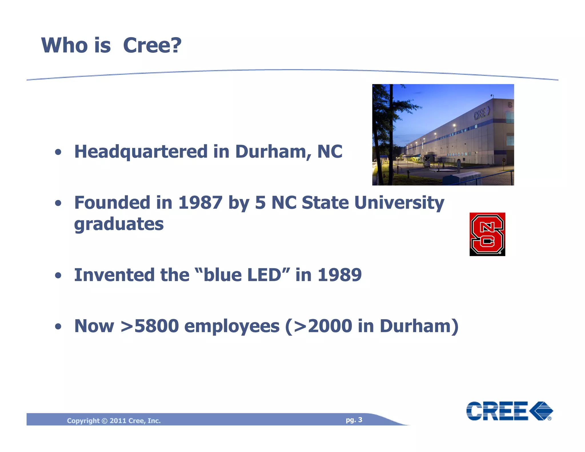 Who is Cree?




 • Headquartered in Durham, NC

 • Founded in 1987 by 5 NC State University
   graduates

 • Invented the “blue LED” in 1989

 • Now >5800 employees (>2000 in Durham)




  Copyright © 2011 Cree, Inc.    pg. 3
 