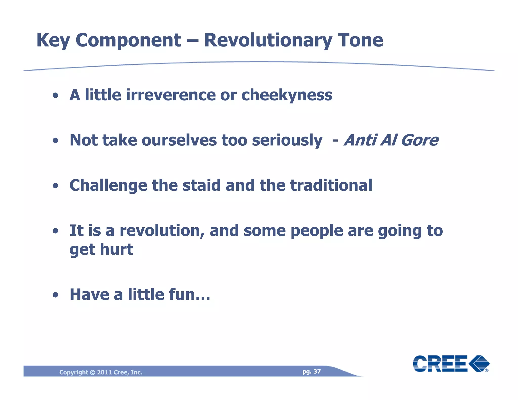 Key Component – Revolutionary Tone

 • A little irreverence or cheekyness

 • Not take ourselves too seriously - Anti Al Gore

 • Challenge the staid and the traditional

 • It is a revolution, and some people are going to
   get hurt

 • Have a little fun…



  Copyright © 2011 Cree, Inc.    pg. 37
 