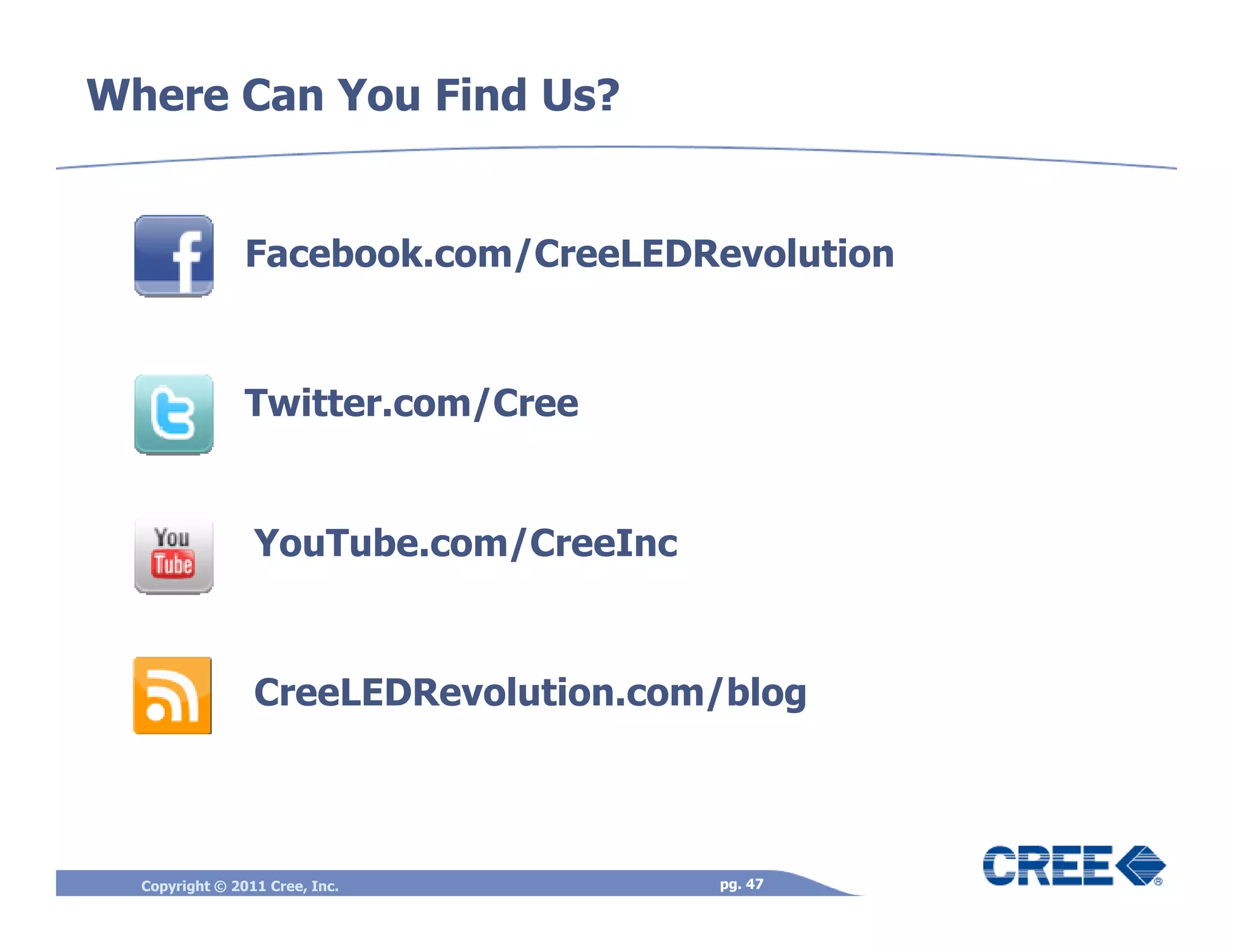 Where Can You Find Us?


                Facebook.com/CreeLEDRevolution



                Twitter.com/Cree


                 YouTube.com/CreeInc



                 CreeLEDRevolution.com/blog



  Copyright © 2011 Cree, Inc.          pg. 47
 