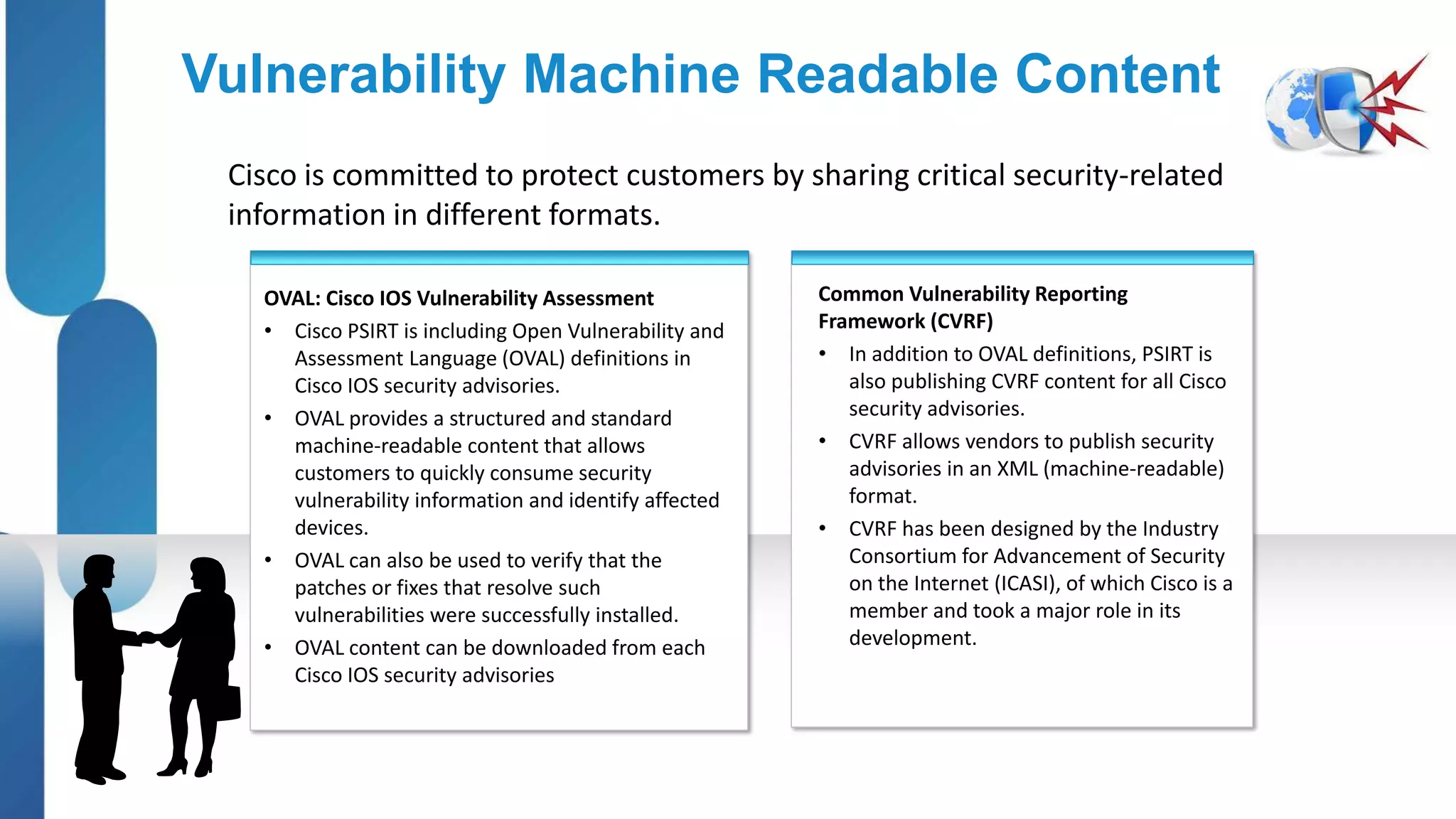 Vulnerability Machine Readable Content
 Cisco is committed to protect customers by sharing critical security-related
 information in different formats.

   OVAL: Cisco IOS Vulnerability Assessment            Common Vulnerability Reporting
   • Cisco PSIRT is including Open Vulnerability and   Framework (CVRF)
     Assessment Language (OVAL) definitions in         • In addition to OVAL definitions, PSIRT is
     Cisco IOS security advisories.                       also publishing CVRF content for all Cisco
   • OVAL provides a structured and standard              security advisories.
     machine-readable content that allows              • CVRF allows vendors to publish security
     customers to quickly consume security                advisories in an XML (machine-readable)
     vulnerability information and identify affected      format.
     devices.                                          • CVRF has been designed by the Industry
   • OVAL can also be used to verify that the             Consortium for Advancement of Security
     patches or fixes that resolve such                   on the Internet (ICASI), of which Cisco is a
     vulnerabilities were successfully installed.         member and took a major role in its
   • OVAL content can be downloaded from each             development.
     Cisco IOS security advisories
 