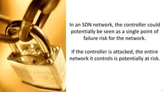 In an SDN network, the controller could
 potentially be seen as a single point of
       failure risk for the network.

 If the controller is attacked, the entire
network it controls is potentially at risk.




                                              33
 