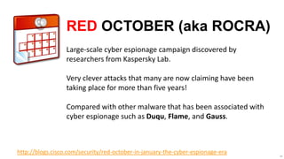 RED OCTOBER (aka ROCRA)
                  Large-scale cyber espionage campaign discovered by
                  researchers from Kaspersky Lab.

                  Very clever attacks that many are now claiming have been
                  taking place for more than five years!

                  Compared with other malware that has been associated with
                  cyber espionage such as Duqu, Flame, and Gauss.



http://blogs.cisco.com/security/red-october-in-january-the-cyber-espionage-era   48
 