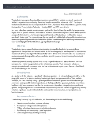 TRIANGLE    BIKE     SHARE



                                                                                Source: IBISWORLD.COM
            participants
    This industry is comprised mostly of bus transit operators (59.6%) with the previously mentioned
    “Other” categorization contributing the second smallest share of the industry at 1.2%6. The largest
    market-share holders in this industry include New York City Transit Authority and Los Angeles County
    Metropolitan Transportation Authority—holding 33.3% and 8.7% respectively.1
    In a more bike-share-specific area, contenders such as Alta Bicycle Share, Inc. and B-Cycle operate the
    largest share of systems in the US while BIXI of Montréal operates the largest in Canada. Other systems
    are operated privately by advertising companies (Miami DecoBike) and non-profit entities created
    specifically for the task. The competition at the end-user level could include other public transit options,
    but the design and implementation of bike share systems have been targeted at fulfilling the short trips
    niche and bridging the first and last mile gap in public transit design.

            life cycle
    This industry is very mature, but innovative transit systems and technologies have created new
    opportunities for operators and manufacturers. As this industry grows, it is still expected to remain in its
    mature state. Demand and growth in this industry will be driven from environmental and social factors
    such as changes in demographics, urban population growth, concerns for environmental impact and
    employment rates.
    Bike share systems have only recently been widely adopted and installed. Thus, they have not been
    recognized as a public transportation service in historical research. Their innovative solution to
    transportation in densely populated areas and low environmental impact poises them as a fruitful and
    sustainable offering in this industry.

            concentration
    At a global level, this industry—specifically bike share operators—is extremely fragmented. Due to the
    geographic nature of its services, industry leaders typically do not operate outside of their markets.
    However, the US is currently seeing a growing number of bike share systems installed and two major
    companies are responsible for their operations. At the high-end of the spectrum, industry competition
    has historically been considered low, but the ample number of markets, rising adoption rate of these
    systems, and growing demand for sustainable transportation options has created an opportunity in many
    US cities. Significant hurdles in this industry are its capital-intensive nature, heavy regulation, and
    barriers to entry.

            key success factors
    This industry has many key success factors, but the most important are the following:

        •   Maintenance of excellent customer relations
        •   Compliance with government regulations
        •   Taking advantage of government subsidies and grants
        •   Establishing and maintaining a good reputation
        •   Attracting patronage/building ridership


                                                         9
 