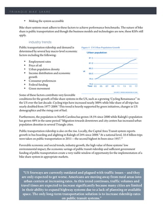 TRIANGLE    BIKE     SHARE


        •   Making the system accessible

    Bike share systems must adhere to these factors to achieve performance benchmarks. The nature of bike
    share is public transportation and though the business models and technologies are new, these KSFs still
    apply.

            industry trends
    Public transportation ridership and demand is         Figure 4 - US Urban Population Growth
    determined by several key macro-level economic
    factors including the following:

        •   Employment rates
        •   Price of oil
        •   Urban population density
        •   Income distribution and economic
            growth
        •   Consumer preferences
        •   Federal funding
        •   Green movement

    Some of these factors contribute very favorable
    conditions for the growth of bike share systems in the US, such as a growing ‘Cycling Renaissance’7 in
    the US over the last decade. Cycling trips have increased nearly 300% while bike share of all trips has
    nearly doubled from 1977-2009.7 This trend is heavily supported by green initiatives, changes in US
    demographics and the rising cost of fuel.

    Furthermore, the population in North Carolina has grown 18.5% since 2000 while Raleigh’s population
    has grown 48% in the same period.8 Migration towards downtown and city centers has increased urban
    population densities in several Triangle cities.

    Public transportation ridership is also on the rise. Locally, the Capital Area Transit system reports
    growth in bus boarding and alighting in Raleigh of 24% since 2008.9 At a national level, 10.4 billion trips
    were taken on public transportation in 2011—the second highest its been since 1957.10

    Favorable economic and social trends, industry growth, the high value of these systems’ low
    environmental impact, the economic savings of public transit ridership and sufficient government
    funding of public transportation create a very viable window of opportunity for the implementation of a
    bike share system in appropriate markets.




       “US freeways are currently outdated and plagued with traffic issues – and they
      are only expected to get worse. Americans are moving away from rural areas into
        urban centers at increasing rates. As this trend continues, traffic volumes and
     travel times are expected to increase significantly because many cities are limited
      in their ability to expand highway systems due to a lack of planning or available
       space. The only long-term transportation solution is to increase ridership rates
                                  on public transit systems.”
                                               10
                                                   --IBIS World
 