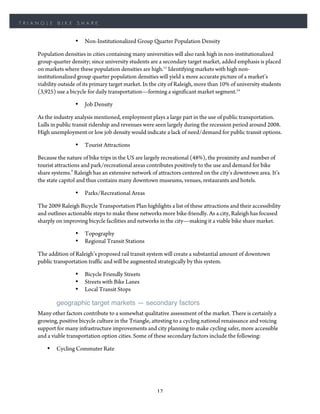 TRIANGLE    BIKE     SHARE


                    •   Non-Institutionalized Group Quarter Population Density

    Population densities in cities containing many universities will also rank high in non-institutionalized
    group-quarter density; since university students are a secondary target market, added emphasis is placed
    on markets where these population densities are high.11 Identifying markets with high non-
    institutionalized group quarter population densities will yield a more accurate picture of a market’s
    viability outside of its primary target market. In the city of Raleigh, more than 10% of university students
    (3,925) use a bicycle for daily transportation—forming a significant market segment.14

                    •   Job Density

    As the industry analysis mentioned, employment plays a large part in the use of public transportation.
    Lulls in public transit ridership and revenues were seen largely during the recession period around 2008.
    High unemployment or low job density would indicate a lack of need/demand for public transit options.

                    •   Tourist Attractions

    Because the nature of bike trips in the US are largely recreational (48%), the proximity and number of
    tourist attractions and park/recreational areas contributes positively to the use and demand for bike
    share systems.7 Raleigh has an extensive network of attractors centered on the city’s downtown area. It’s
    the state capitol and thus contains many downtown museums, venues, restaurants and hotels.

                    •   Parks/Recreational Areas

    The 2009 Raleigh Bicycle Transportation Plan highlights a list of these attractions and their accessibility
    and outlines actionable steps to make these networks more bike-friendly. As a city, Raleigh has focused
    sharply on improving bicycle facilities and networks in the city—making it a viable bike share market.

                    •   Topography
                    •   Regional Transit Stations

    The addition of Raleigh’s proposed rail transit system will create a substantial amount of downtown
    public transportation traffic and will be augmented strategically by this system.

                    •   Bicycle Friendly Streets
                    •   Streets with Bike Lanes
                    •   Local Transit Stops

            geographic target markets — secondary factors
    Many other factors contribute to a somewhat qualitative assessment of the market. There is certainly a
    growing, positive bicycle culture in the Triangle, attesting to a cycling national renaissance and voicing
    support for many infrastructure improvements and city planning to make cycling safer, more accessible
    and a viable transportation option cities. Some of these secondary factors include the following:

        •   Cycling Commuter Rate




                                                        12
 
