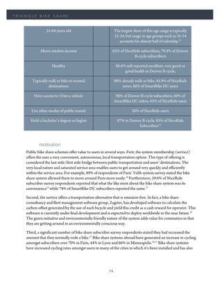 TRIANGLE    BIKE     SHARE



                25-64 years old                              The largest share of this age range is typically
                                                             25-34, but usage in age groups such as 35-54
                                                                accounts for almost half of ridership.15

            Above median income                            62% of NiceRide subscribers, 79.4% of Denver
                                                                       B-cycle subscribers

                    Healthy                                   96.6% self-reported excellent, very good or
                                                                   good health in Denver B-cycle,

       Typically walk or bike to normal                      88% already walk or bike, 45.9% of NiceRide
                 destinations                                    users, 86% of SmartBike DC users

         Have access to/Own a vehicle                         96% of Denver B-cycle subscribers, 60% of
                                                             SmartBike DC riders, 65% of NiceRide users

       Use other modes of public transit                                20% of NiceRide users

      Hold a bachelor’s degree or higher                       87% in Denver B-cycle, 83% of NiceRide
                                                                           Subscribers15



            motivation
    Public bike share schemes offer value to users in several ways. First, the system membership (service)
    offers the user a very convenient, autonomous, local transportation option. This type of offering is
    considered the last mile/first mile bridge between public transportation and users’ destinations. The
    very local nature and saturated service area enables users to get around very quickly and efficiently
    within the service area. For example, 89% of respondents of Paris’ Velib system survey stated the bike
    share system allowed them to move around Paris more easily.18 Furthermore, 59.6% of NiceRide
    subscriber survey respondents reported that what the like most about the bike share system was its
    convenience15 while 78% of SmartBike DC subscribers reported the same.17

    Second, the service offers a transportation alternative that is emission-free. In fact, a bike share
    consultancy and fleet management software group, Zagster, has developed software to calculate the
    carbon offset generated by the use of each bicycle and yield this credit as a cash reward for operator. This
    software is currently under final development and is expected to deploy worldwide in the near future.19
    The green initiative and environmentally friendly nature of the system adds value for commuters in that
    they are getting around in an environmentally conscious way.

    Third, a significant number of bike share subscriber survey respondents stated they had increased the
    amount that they normally rode a bike.15 Bike share systems abroad have generated an increase in cycling
    amongst subscribers over 70% in Paris, 44% in Lyon and 66% in Minneapolis.18,15 Bike share systems
    have increased cycling rates amongst users in many of the cities in which it’s been installed and has also




                                                        15
 