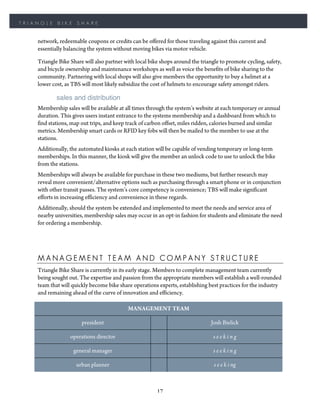 TRIANGLE    BIKE     SHARE


    network, redeemable coupons or credits can be offered for those traveling against this current and
    essentially balancing the system without moving bikes via motor vehicle.

    Triangle Bike Share will also partner with local bike shops around the triangle to promote cycling, safety,
    and bicycle ownership and maintenance workshops as well as voice the benefits of bike sharing to the
    community. Partnering with local shops will also give members the opportunity to buy a helmet at a
    lower cost, as TBS will most likely subsidize the cost of helmets to encourage safety amongst riders.

            sales and distribution
    Membership sales will be available at all times through the system’s website at each temporary or annual
    duration. This gives users instant entrance to the systems membership and a dashboard from which to
    find stations, map out trips, and keep track of carbon offset, miles ridden, calories burned and similar
    metrics. Membership smart cards or RFID key fobs will then be mailed to the member to use at the
    stations.
    Additionally, the automated kiosks at each station will be capable of vending temporary or long-term
    memberships. In this manner, the kiosk will give the member an unlock code to use to unlock the bike
    from the stations.
    Memberships will always be available for purchase in these two mediums, but further research may
    reveal more convenient/alternative options such as purchasing through a smart phone or in conjunction
    with other transit passes. The system’s core competency is convenience; TBS will make significant
    efforts in increasing efficiency and convenience in these regards.
    Additionally, should the system be extended and implemented to meet the needs and service area of
    nearby universities, membership sales may occur in an opt-in fashion for students and eliminate the need
    for ordering a membership.




    MANAGEMENT TEAM AND COMPANY STRUCTURE
    Triangle Bike Share is currently in its early stage. Members to complete management team currently
    being sought out. The expertise and passion from the appropriate members will establish a well-rounded
    team that will quickly become bike share operations experts, establishing best practices for the industry
    and remaining ahead of the curve of innovation and efficiency.

                                           MANAGEMENT TEAM

                       president                                                Josh Bielick

                  operations director                                            seeking

                   general manager                                               seeking

                    urban planner                                                s e e k i ng



                                                        17
 