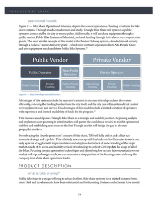 TRIANGLE       BIKE       SHARE


              operational models
    Figure 9 — Bike Share Operational Schemes, depicts the several operational/funding structures for bike
    share systems. Through much consideration and study, Triangle Bike Share will operate as public
    operator, contracted by the city or municipality. Additionally, it will purchase equipment through a
    public vendor, Public Bike Systems of Montréal, and seek funding through federal or state transportation
    grants. The most similar example of this model is the Boston Hubway system—funded almost entirely
    through a Federal Transit Authority grant—which now contracts operations from Alta Bicycle Share
    and uses equipment purchased from Public Bike Systems.20


                   Public	
  Vendor	
                                        Private	
  Vendor	
  
                                                Non-­‐ProHit	
  
               Public	
  Operator	
                                                     Private	
  Operator	
  
                                                Operator	
  

                               Private	
        Public/Private	
      Advertising	
           Private	
  
       Public	
  Funding	
                                                                                   Public	
  Funding	
  
                               Funding	
          Funding	
            Funding	
              Funding	
  

    Figure 9 — Bike Share Operational Schemes

    Advantages of this system include the operator’s mission to increase ridership and run the system
    efficiently, relieving the funding burden from the city itself, and the city can still maintain direct control
    over implementation and service. Disadvantages of this model include a limited selection of operators
    with experience and limited availability of funds for the program.20

    This business model poises Triangle Bike Share in a strategic and scalable position. Beginning analysis
    and implementation planning in initial markets will garner the confidence needed to exhibit operational
    viability and establishing operations in the first Triangle market will bridge the gap to the next
    geographic markets.

    By embracing the ‘fourth-generation’ concept of bike share, TBS will fully utilize and collect vast
    amounts of usage and trip data. This relatively new concept still has kinks and inefficiencies to work out;
    early systems struggled with implementation and adoption due to lack of understanding of the target
    market, needs of its users, and inability or lack of technology to collect GPS trip data for usage of all of
    the bikes. Focusing on next-generation technologies and identifying key success factors particular to our
    market and trip and usage trends, we can overcome a steep portion of the learning curve and ramp the
    company into a bike share operations leader.

    PRODUCT DESCRIPTION
              what is bike sharing?
    Public bike share is a unique offering to urban dwellers. Bike share systems have existed in many forms
    since 1965 and developments have been substantial and forthcoming. Systems and schemes have mostly


                                                                 19
 