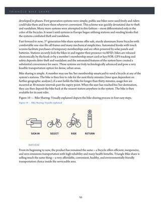 TRIANGLE      BIKE      SHARE


    developed in phases. First generation systems were simple; public use bikes were used freely and riders
    could take them and leave them wherever convenient. This scheme was quickly devastated due to theft
    and vandalism. Many more systems were attempted in this fashion—most differentiated only in the
    color of the bicycles. It wasn’t until systems in Europe began utilizing stations and vending kiosks that
    the systems combated theft and vandalism.
    Fast forward to now; 3rd-generation bike share systems offer safe, sturdy aluminum frame bicycles with
    comfortable one-size-fits-all frames and many mechanical simplicities. Automated kiosks with touch
    screens facilitate purchases of temporary memberships and are often powered by solar panels and
    batteries. Stations securely lock the bikes in and register their presence via RFID; bikes are released
    electronically by the kiosk or by a member’s membership smart card or key FOB. GPS tracking and
    safety deposits deter theft and vandalism and the automated features of the system have created a
    substantial convenience for users. These systems are truly technologically advanced and pose a very
    feasible transportation option for dense, urban areas.
    Bike sharing is simple. A member may use his/her membership smartcard to vend a bicycle at any of the
    system’s stations. The bike is then free to ride for the next thirty minutes (time span dependent on
    further geographic analysis); if a user holds the bike for longer than thirty minutes, usage fees are
    incurred at 30-minute intervals past the expiry point. When the user has reached his/her destination,
    they can then deposit the bike back at the nearest station anywhere in the system. The bike is then
    available for its next rider.
    Figure 10 — Bike Sharing: Visually explained depicts the bike sharing process in four easy steps.
    Figure 10 — Bike Sharing: Visually explained




             service
    From its beginning to now, the product has remained the same—a bicycle offers efficient, inexpensive,
    and zero-emissions transportation with high reliability and many health benefits. Triangle Bike share is
    selling much the same thing—a very affordable, convenient, healthy, and environmentally friendly
    transportation choice inside the serviceable area.




                                                        20
 