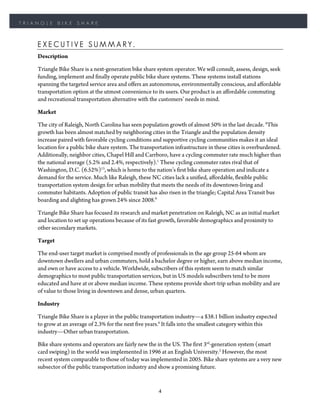 TRIANGLE     BIKE    SHARE



    EXECUTIVE SUMMARY.
    Description

    Triangle Bike Share is a next-generation bike share system operator. We will consult, assess, design, seek
    funding, implement and finally operate public bike share systems. These systems install stations
    spanning the targeted service area and offers an autonomous, environmentally conscious, and affordable
    transportation option at the utmost convenience to its users. Our product is an affordable commuting
    and recreational transportation alternative with the customers’ needs in mind.

    Market

    The city of Raleigh, North Carolina has seen population growth of almost 50% in the last decade. 8This
    growth has been almost matched by neighboring cities in the Triangle and the population density
    increase paired with favorable cycling conditions and supportive cycling communities makes it an ideal
    location for a public bike share system. The transportation infrastructure in these cities is overburdened.
    Additionally, neighbor cities, Chapel Hill and Carrboro, have a cycling commuter rate much higher than
    the national average (5.2% and 2.4%, respectively).1 These cycling commuter rates rival that of
    Washington, D.C. (6.52%)13, which is home to the nation’s first bike share operation and indicate a
    demand for the service. Much like Raleigh, these NC cities lack a unified, affordable, flexible public
    transportation system design for urban mobility that meets the needs of its downtown-living and
    commuter habitants. Adoption of public transit has also risen in the triangle; Capital Area Transit bus
    boarding and alighting has grown 24% since 2008.9

    Triangle Bike Share has focused its research and market penetration on Raleigh, NC as an initial market
    and location to set up operations because of its fast growth, favorable demographics and proximity to
    other secondary markets.

    Target

    The end-user target market is comprised mostly of professionals in the age group 25-64 whom are
    downtown dwellers and urban commuters, hold a bachelor degree or higher, earn above median income,
    and own or have access to a vehicle. Worldwide, subscribers of this system seem to match similar
    demographics to most public transportation services, but in US models subscribers tend to be more
    educated and have at or above median income. These systems provide short-trip urban mobility and are
    of value to those living in downtown and dense, urban quarters.

    Industry

    Triangle Bike Share is a player in the public transportation industry—a $38.1 billion industry expected
    to grow at an average of 2.3% for the next five years.6 It falls into the smallest category within this
    industry—Other urban transportation.

    Bike share systems and operators are fairly new the in the US. The first 3rd-generation system (smart
    card swiping) in the world was implemented in 1996 at an English University.2 However, the most
    recent system comparable to those of today was implemented in 2005. Bike share systems are a very new
    subsector of the public transportation industry and show a promising future.


                                                         4
 