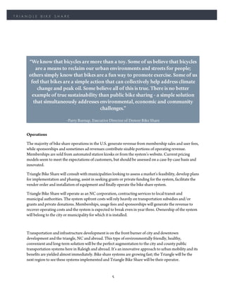 TRIANGLE    BIKE     SHARE




     “We know that bicycles are more than a toy. Some of us believe that bicycles
        are a means to reclaim our urban environments and streets for people;
     others simply know that bikes are a fun way to promote exercise. Some of us
      feel that bikes are a simple action that can collectively help address climate
         change and peak oil. Some believe all of this is true. There is no better
      example of true sustainability than public bike sharing - a simple solution
       that simultaneously addresses environmental, economic and community
                                        challenges.”

                             -Parry Burnap, Executive Director of Denver Bike Share


    Operations

    The majority of bike share operations in the U.S. generate revenue from membership sales and user fees,
    while sponsorships and sometimes ad revenues contribute sizable portions of operating revenue.
    Memberships are sold from automated station kiosks or from the system’s website. Current pricing
    models seem to meet the expectations of customers, but should be assessed on a case-by-case basis and
    innovated.

    Triangle Bike Share will consult with municipalities looking to assess a market’s feasibility, develop plans
    for implementation and phasing, assist in seeking grants or private funding for the system, facilitate the
    vendor order and installation of equipment and finally operate the bike share system.

    Triangle Bike Share will operate as an NC corporation, contracting services to local transit and
    municipal authorities. The system upfront costs will rely heavily on transportation subsidies and/or
    grants and private donations. Memberships, usage fees and sponsorships will generate the revenue to
    recover operating costs and the system is expected to break even in year three. Ownership of the system
    will belong to the city or municipality for which it is installed.



    Transportation and infrastructure development is on the front burner of city and downtown
    development and the triangle, NC and abroad. This type of environmentally friendly, healthy,
    convenient and long-term solution will be the perfect augmentation to the city and county public
    transportation systems here in Raleigh and abroad. It’s an innovative approach to urban mobility and its
    benefits are yielded almost immediately. Bike share systems are growing fast; the Triangle will be the
    next region to see these systems implemented and Triangle Bike Share will be their operator.


                                                         5
 