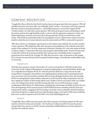 TRIANGLE    BIKE     SHARE




    COMPANY DESCRIPTION
    Triangle Bike Share will be the first North Carolina-based, next-generation bike share operator. TBS will
    establish operations and a base office out of Raleigh, North Carolina—the location of the first proposed
    bike share system and market penetration—and establish systems in several other targeted North
    Carolina markets. As a bike share system operator, TBS will seek the grant monies and funding to install
    the system, perform thorough feasibility studies, contract with the appropriate equipment vendor and
    finally administrate, maintain and execute all on-the-ground tasks and day-to-day functions of the
    system. TBS will form a partnership with local municipalities to form a hybrid owner/operator business
    model in which the city or transit authority owns the system itself, and TBS is contracted to operate it.

     Bike share systems are emerging at a growing rate in US markets and worldwide, but are only served by
    3 major operators. TBS will pioneer bike share operations and installations in the relatively untouched
    market of the southeast US. As of the submission of this plan, Charlotte, NC is the only market in North
    Carolina to begin a 3rd-generation bike share pilot program and feasibility study.3 Interest has been state
    in other NC markets by an international bike share operator, but no feasibility study or request for
    proposal has been made for the Triangle, NC. Bike share has been a topic of discussion in the triangle,
    NC in the last two years, but has lacked a properly funded, strategic, actionable plan and feasibility study
    to materialize.

            background
    This bike share operator concept is the product of a senior (soon graduate) of North Carolina State
    University’s Poole College of Management’s entrepreneurship program named Josh Bielick. Bielick, age
    25, is originally from Pompano Beach, FL, where he spent his adolescence using a bicycle for daily
    transportation. Geographic characteristics and a high population density made commuting by bicycle
    easy, convenient and economically rewarding. After moving to Raleigh, North Carolina and attending
    NCSU for undergraduate studies, Bielick continued to use his bicycle for daily transportation and saw
    that a significant number of other people did the same. Further research and analysis of the area yielded
    some very striking characteristics and after hearing about the success of this European concept
    manifesting in Miami Beach, FL, Bielick began compiling data and starting a feasibility study for the area.
    Since the beginnings of this research in June of 2010, Bielick has been consulting with bike share and
    transportation experts, engaging in the local cycling community events, seeking the ideal urban planner
    and technical expertise to augment the team while keeping a finger on the pulse of bike share worldwide.
    Josh can be reached via phone at 954-552-4965 or by email: jBielick@gmail.com.

            mission
    Triangle Bike Share will become the premier, first-choice operator and industry experts for bike share
    systems in North Carolina and eventually—the Southeast. It will poise itself to become the premier
    next-gen bike share operator in North Carolina and quickly establish efficiencies and the expertise to
    dominate the southeast market.




                                                         6
 