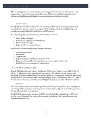 TRIANGLE    BIKE     SHARE


    Bikes have a bigger place in our cities’ futures and Triangle Bike Share will address the growing need
    transportation options in the city's metropolitan areas. TBS connects residents with destinations—
    offering an affordable, accessible, healthy, convenient and innovative form of mobility.



            current state
    Triangle bike share is in the startup phase. TBS is seeking seed funding to incorporate, begin market
    research, hire the necessary personnel to augment the team, begin consultation and pitching to city
    council, and complete a feasibility study for several NC markets.

    As of the writing of this plan, the following milestones have been met:

        •   Initial market screenings
        •   Research and beginning of feasibility study
        •   Written the business plan
        •   Begun search for management team

    The following milestones will be met in the next 6-8 months:

        •   Acquire startup capital
        •   Incorporate
        •   Augment team
        •   Begin primary data collection for feasibility study
        •   Begin consulting with local municipalities and propose implementation plan
        •   Establishing systems management infrastructure

    INDUSTRY ANALYSIS
    Triangle Bike Share falls in the industry classification “Other Urban Transit System” (NAICS 485119,
    SIC 4111). Bike share systems are a relatively new concept to US markets and thus have not been
    adequately recognized and benchmarked by national studies and transportation authorities. A bike share
    operator more or less fits into the NAICS five-digit category “Public Transportation in the US” (NAICS
    48511), which includes bus, commuter, heavy and light rail, cable car, and other urban transit systems.

            revenue
    Since revenues from public transportation operators come from operating revenue (fees, subscriptions,
    advertising) and fluctuating non-operating revenue (federal, state, local grants and subsidies), income is
    determined mostly from operating costs.
    This $38.1 billion industry has seen growth of 0.8% from `06-11 and is projected to grow 2.3% in the
    next five years. Additionally, the number of operators in this industry is also expected to grow at an
    average annual rate of 2.6%.1




                                                          7
 