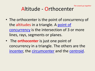 The vowels go together

         Altitude - Orthocenter
• The orthocenter is the point of concurrency of
  the altitudes in a triangle. A point of
  concurrency is the intersection of 3 or more
  lines, rays, segments or planes.
• The orthocenter is just one point of
  concurrency in a triangle. The others are the
  incenter, the circumcenter and the centroid.
 