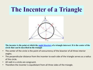 • The center of the circle is the point of concurrency of the bisector of all three interior
  angles.
• The perpendicular distance from the incenter to each side of the triangle serves as a radius
  of the circle.
• All radii in a circle are congruent.
• Therefore the incenter is equidistant from all three sides of the triangle.
 