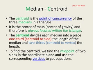The 3rd has thirds

            Median - Centroid
• The centroid is the point of concurrency of the
  three medians in a triangle.
• It is the center of mass (center of gravity) and
  therefore is always located within the triangle.
• The centroid divides each median into a piece
  one-third (centroid to side) the length of the
  median and two-thirds (centroid to vertex) the
  length.
• To find the centroid, we find the midpoint of two
  sides in the coordinate plane and use the
  corresponding vertices to get equations.
 