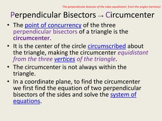 The perpendicular bisector of the sides equidistant from the angles (vertices)


 Perpendicular Bisectors → Circumcenter
• The point of concurrency of the three
  perpendicular bisectors of a triangle is the
  circumcenter.
• It is the center of the circle circumscribed about
  the triangle, making the circumcenter equidistant
  from the three vertices of the triangle.
• The circumcenter is not always within the
  triangle.
• In a coordinate plane, to find the circumcenter
  we first find the equation of two perpendicular
  bisectors of the sides and solve the system of
  equations.
 