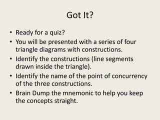 Got It?
• Ready for a quiz?
• You will be presented with a series of four
  triangle diagrams with constructions.
• Identify the constructions (line segments
  drawn inside the triangle).
• Identify the name of the point of concurrency
  of the three constructions.
• Brain Dump the mnemonic to help you keep
  the concepts straight.
 