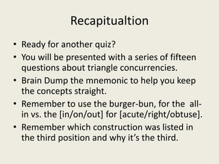 Recapitualtion
• Ready for another quiz?
• You will be presented with a series of fifteen
  questions about triangle concurrencies.
• Brain Dump the mnemonic to help you keep
  the concepts straight.
• Remember to use the burger-bun, for the all-
  in vs. the [in/on/out] for [acute/right/obtuse].
• Remember which construction was listed in
  the third position and why it’s the third.
 