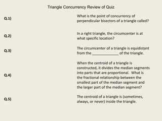 Triangle Concurrency Review of Quiz

                      What is the point of concurrency of
Q.1)
                      perpendicular bisectors of a triangle called?


                      In a right triangle, the circumcenter is at
Q.2)
                      what specific location?

                      The circumcenter of a triangle is equidistant
Q.3)
                      from the _____________ of the triangle.

                      When the centroid of a triangle is
                      constructed, it divides the median segments
                      into parts that are proportional. What is
Q.4)
                      the fractional relationship between the
                      smallest part of the median segment and
                      the larger part of the median segment?

                      The centroid of a triangle is (sometimes,
Q.5)
                      always, or never) inside the triangle.
 