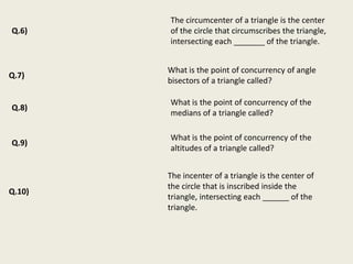 The circumcenter of a triangle is the center
Q.6)    of the circle that circumscribes the triangle,
        intersecting each _______ of the triangle.


        What is the point of concurrency of angle
Q.7)
        bisectors of a triangle called?

        What is the point of concurrency of the
Q.8)
        medians of a triangle called?

        What is the point of concurrency of the
Q.9)
        altitudes of a triangle called?


        The incenter of a triangle is the center of
        the circle that is inscribed inside the
Q.10)
        triangle, intersecting each ______ of the
        triangle.
 