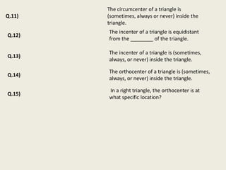 The circumcenter of a triangle is
Q.11)   (sometimes, always or never) inside the
        triangle.
        The incenter of a triangle is equidistant
Q.12)
        from the ________ of the triangle.

        The incenter of a triangle is (sometimes,
Q.13)
        always, or never) inside the triangle.

        The orthocenter of a triangle is (sometimes,
Q.14)
        always, or never) inside the triangle.

        In a right triangle, the orthocenter is at
Q.15)
        what specific location?
 