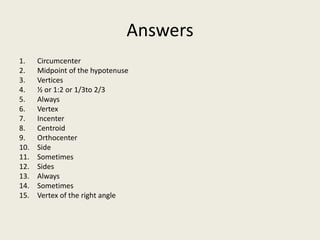 Answers
1.    Circumcenter
2.    Midpoint of the hypotenuse
3.    Vertices
4.    ½ or 1:2 or 1/3to 2/3
5.    Always
6.    Vertex
7.    Incenter
8.    Centroid
9.    Orthocenter
10.   Side
11.   Sometimes
12.   Sides
13.   Always
14.   Sometimes
15.   Vertex of the right angle
 