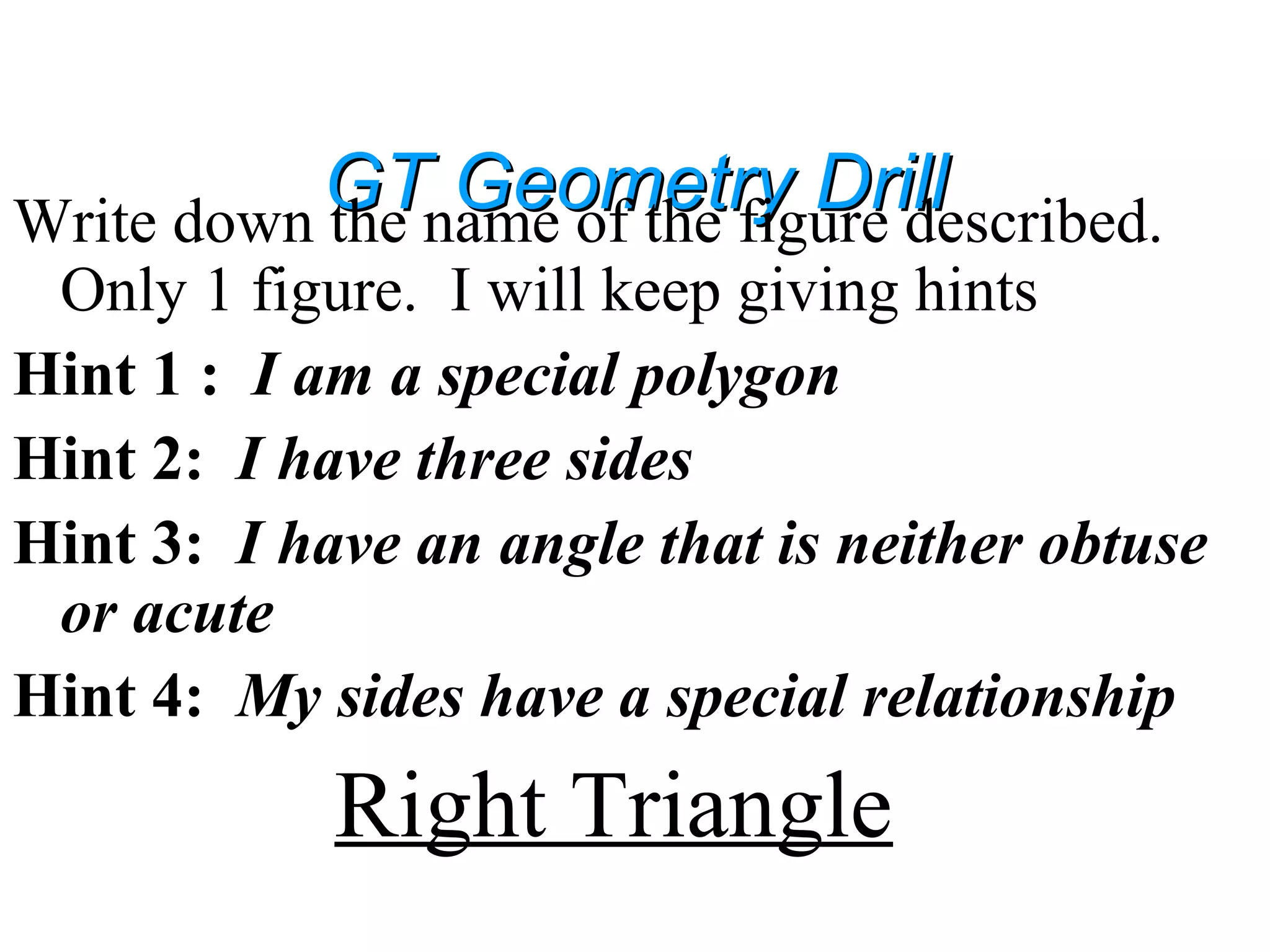GT Geometry DrillGT Geometry DrillWrite down the name of the figure described.
Only 1 figure. I will keep giving hints
Hint 1 : I am a special polygon
Hint 2: I have three sides
Hint 3: I have an angle that is neither obtuse
or acute
Hint 4: My sides have a special relationship
Right Triangle
 