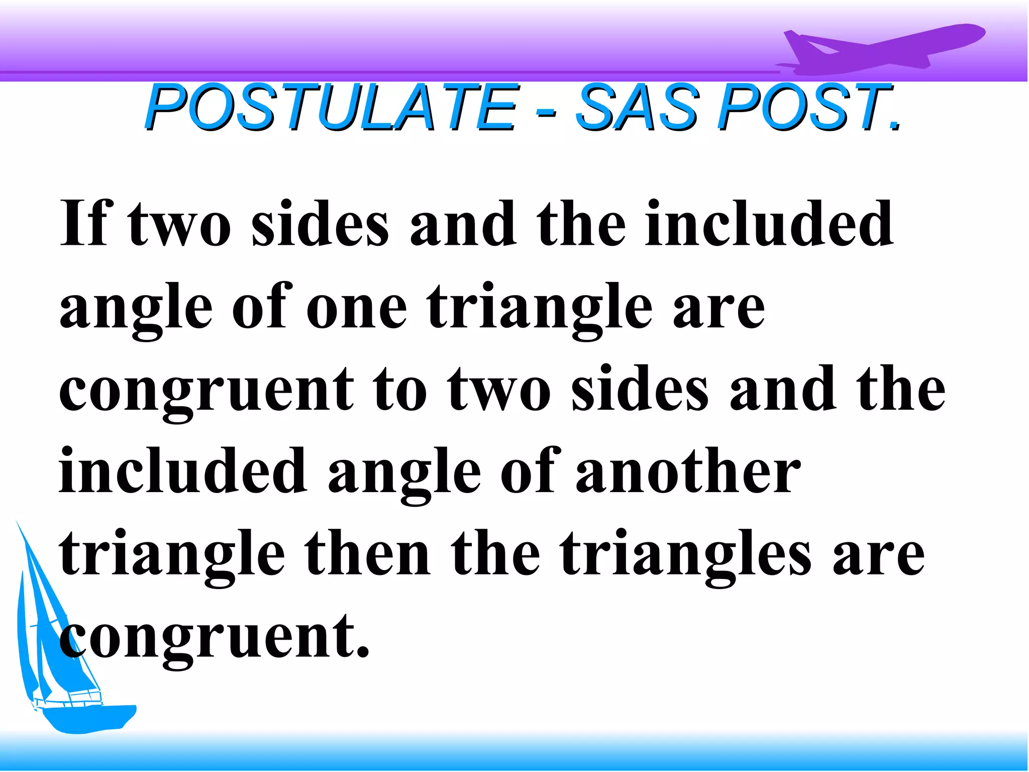 POSTULATE - SAS POST.POSTULATE - SAS POST.
If two sides and the included
angle of one triangle are
congruent to two sides and the
included angle of another
triangle then the triangles are
congruent.
 