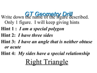 GT Geometry DrillGT Geometry DrillWrite down the name of the figure described.
Only 1 figure. I will keep giving hints
Hint 1 : I am a special polygon
Hint 2: I have three sides
Hint 3: I have an angle that is neither obtuse
or acute
Hint 4: My sides have a special relationship
Right Triangle
 