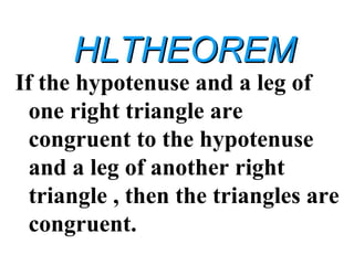 HLTHEOREMHLTHEOREM
If the hypotenuse and a leg of
one right triangle are
congruent to the hypotenuse
and a leg of another right
triangle , then the triangles are
congruent.
 