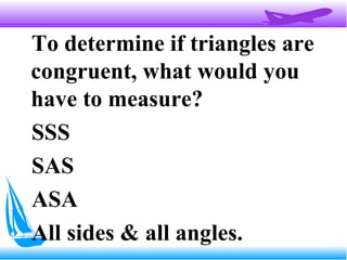 To determine if triangles are
congruent, what would you
have to measure?
SSS
SAS
ASA
All sides & all angles.
 