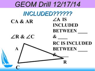 INCLUDED??????INCLUDED??????
CA & AR
∠R & ∠C
∠Α IS
INCLUDED
BETWEEN ____
& ____
RC IS INCLUDED
BETWEEN ____
& _____
C
A
R
GEOM Drill 12/17/14GEOM Drill 12/17/14
 