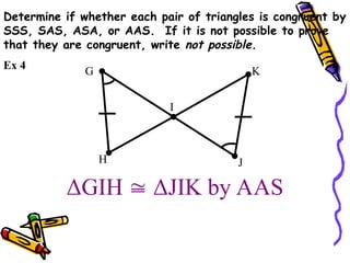 Determine if whether each pair of triangles is congruent by
SSS, SAS, ASA, or AAS. If it is not possible to prove
that they are congruent, write not possible.
ΔGIH  ΔJIK by AAS
G
I
H J
K
Ex 4
 