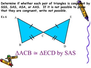 ΔACB  ΔECD by SAS
B
A
C
E
D
Ex 6
Determine if whether each pair of triangles is congruent by
SSS, SAS, ASA, or AAS. If it is not possible to prove
that they are congruent, write not possible.
 