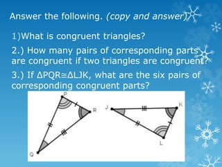 Answer the following. (copy and answer).
1)What is congruent triangles?
2.) How many pairs of corresponding parts
are congruent if two triangles are congruent?
3.) If ΔPQR≅ΔLJK, what are the six pairs of
corresponding congruent parts?
 