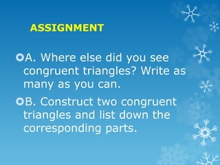 ASSIGNMENT
A. Where else did you see
congruent triangles? Write as
many as you can.
B. Construct two congruent
triangles and list down the
corresponding parts.
 