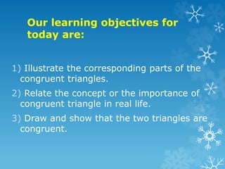 Our learning objectives for
today are:
1) Illustrate the corresponding parts of the
congruent triangles.
2) Relate the concept or the importance of
congruent triangle in real life.
3) Draw and show that the two triangles are
congruent.
 