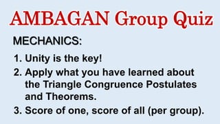AMBAGAN Group Quiz
MECHANICS:
1. Unity is the key!
2. Apply what you have learned about
the Triangle Congruence Postulates
and Theorems.
3. Score of one, score of all (per group).
 