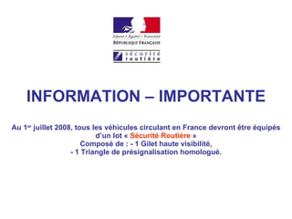 INFORMATION – IMPORTANTE Au 1 er  juillet 2008, tous les véhicules circulant en France devront être équipés d’un lot «  Sécurité Routière  » Composé de : - 1 Gilet haute visibilité, - 1 Triangle de présignalisation homologué. 