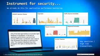 Instrument for security...
Photo by Patrick Fore on Unsplash
We already do this for application performance monitoring
One of the best approaches is to provide rapid
feedback to developers. In the land of
application performance, we found that
running APM tools in production was a way to
help developers find places to optimize their
code. This created a feedback loop from
production (the right) to development (the
left).[1]
Any sensitive /
high risk
transactions.
1. James Wickett, https://labs.signalsciences.com/devsecops-security-shift-right
 