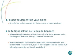 ! J'essaie	
  seulement	
  de	
  vous	
  aider	
  
   
       Se	
  mêler	
  de	
  vouloir	
  arranger	
  les	
  choses	
  qui	
  ne	
  la	
  concernent	
  pas	
  	
  



! 	
  Je	
  te	
  Eens	
  salaud	
  ou	
  Peaux	
  de	
  bananes	
  
   
       Déléguer	
  exagérément	
  en	
  invitant	
  l'autre	
  à	
  faire	
  des	
  erreurs	
  ou	
  en	
  le	
  
        submergeant	
  de	
  travail	
  pour	
  qu'il	
  commet	
  des	
  erreurs	
  

       Ne	
  pas	
  répondre	
  à	
  des	
  brimades,	
  reproches,	
  averEssements	
  ou	
  à	
  un	
  
        harcèlement,	
  se	
  laisser	
  faire,	
  subir	
  et	
  ensuite	
  porter	
  plainte	
  auprès	
  d'un	
  
        tribunal	
  ou	
  contester	
  un	
  licenciement	
  abusif	
  
 