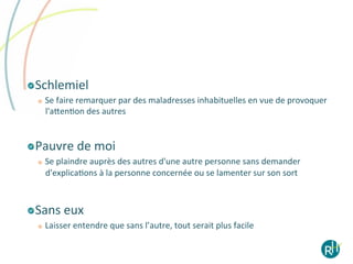 !   Schlemiel	
  
        Se	
  faire	
  remarquer	
  par	
  des	
  maladresses	
  inhabituelles	
  en	
  vue	
  de	
  provoquer	
  
         l'aeenEon	
  des	
  autres	
  


! Pauvre	
  de	
  moi	
  
   
        Se	
  plaindre	
  auprès	
  des	
  autres	
  d'une	
  autre	
  personne	
  sans	
  demander	
  
         d'explicaEons	
  à	
  la	
  personne	
  concernée	
  ou	
  se	
  lamenter	
  sur	
  son	
  sort	
  	
  



! Sans	
  eux	
  	
  	
  
   
        Laisser	
  entendre	
  que	
  sans	
  l’autre,	
  tout	
  serait	
  plus	
  facile	
  
 