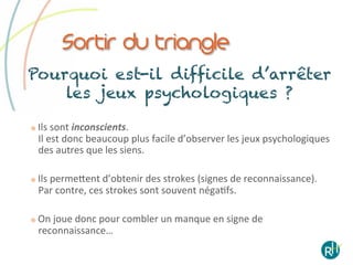 Sortir du triangle
Pourquoi est-il difficile d’arrêter
    les jeux psychologiques ?

    Ils	
  sont	
  inconscients.	
  	
  
     Il	
  est	
  donc	
  beaucoup	
  plus	
  facile	
  d’observer	
  les	
  jeux	
  psychologiques	
  
     des	
  autres	
  que	
  les	
  siens.	
  

    Ils	
  permeeent	
  d’obtenir	
  des	
  strokes	
  (signes	
  de	
  reconnaissance).	
  	
  
     Par	
  contre,	
  ces	
  strokes	
  sont	
  souvent	
  négaEfs.	
  	
  

    On	
  joue	
  donc	
  pour	
  combler	
  un	
  manque	
  en	
  signe	
  de	
  
     reconnaissance…	
  
 