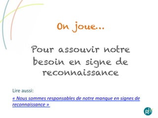On joue…

            Pour assouvir notre
            besoin en signe de
              reconnaissance
Lire	
  aussi:	
  	
  
«	
  Nous	
  sommes	
  responsables	
  de	
  notre	
  manque	
  en	
  signes	
  de	
  
reconnaissance	
  »	
  
 